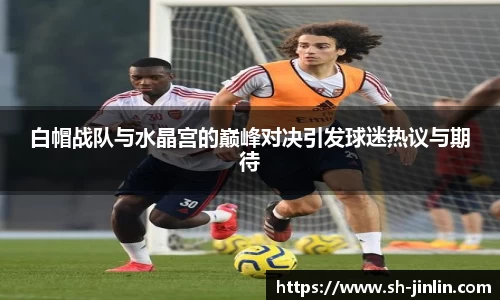 白帽战队与水晶宫的巅峰对决引发球迷热议与期待